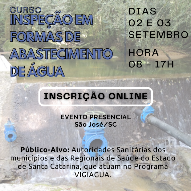 Imagem publicitária sobre o Curso Inspeção em Formas de Abastecimento de Água.
Ao fundo, há a fotografia de uma pequena barragem ou captação de água em meio à vegetação nativa, com tubulações e válvulas azuis visíveis.
Na parte superior esquerda, lê-se em letras azuis vazadas o título: Curso Inspeção em Formas de Abastecimento de Água.
À direita, separado por uma linha vertical azul, as informações: Dias 02 e 03 de setembro, Hora 08 às 17h.
Ao centro, há um botão branco destacando: Inscrição Online. Logo abaixo: Evento Presencial em São José/SC.
Na parte inferior, o texto indica: Público-Alvo: Autoridades Sanitárias dos municípios e das Regionais de Saúde do Estado de Santa Catarina, que atuam no Programa VIGIAGUA.